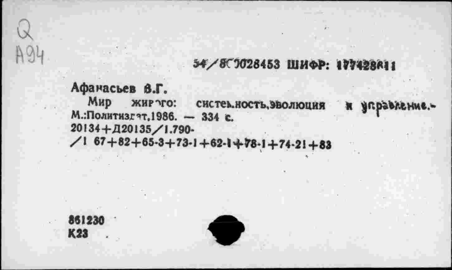 ﻿ми
М/«ГМИ453 ШИФР:
Афанасьев 6.Г.
Мир жир-ч-о: систекность,»волюция М.:Политизгтг,1986. — 334 с.
20134+Д20135/1.790-
/I 674-82+65-34-73-1 +62-1 +78-1 +74-21 +83

861230 К23